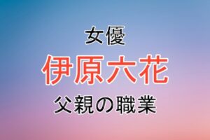 女優の伊原六花さんの父親の職業や家族のエピソード