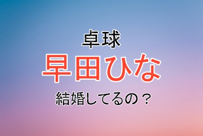卓球の早田ひな選手は結婚してるの？