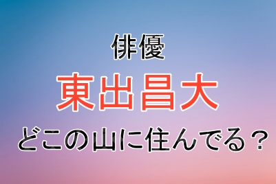 東出昌大さんは現在どこの山に住んでいる？
