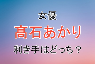 女優の髙石あかりさんの利き手は左右どっち？