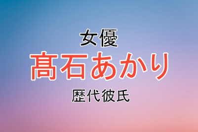 髙石あかりさんの歴代彼氏