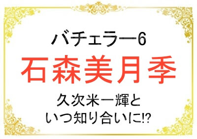 バチェラー6の石森美月季さんはいつ久次米一輝さんと知り合いになった？
