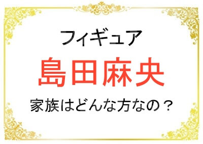 島田麻央さんの父親や母親はどんな人？兄弟はいる？